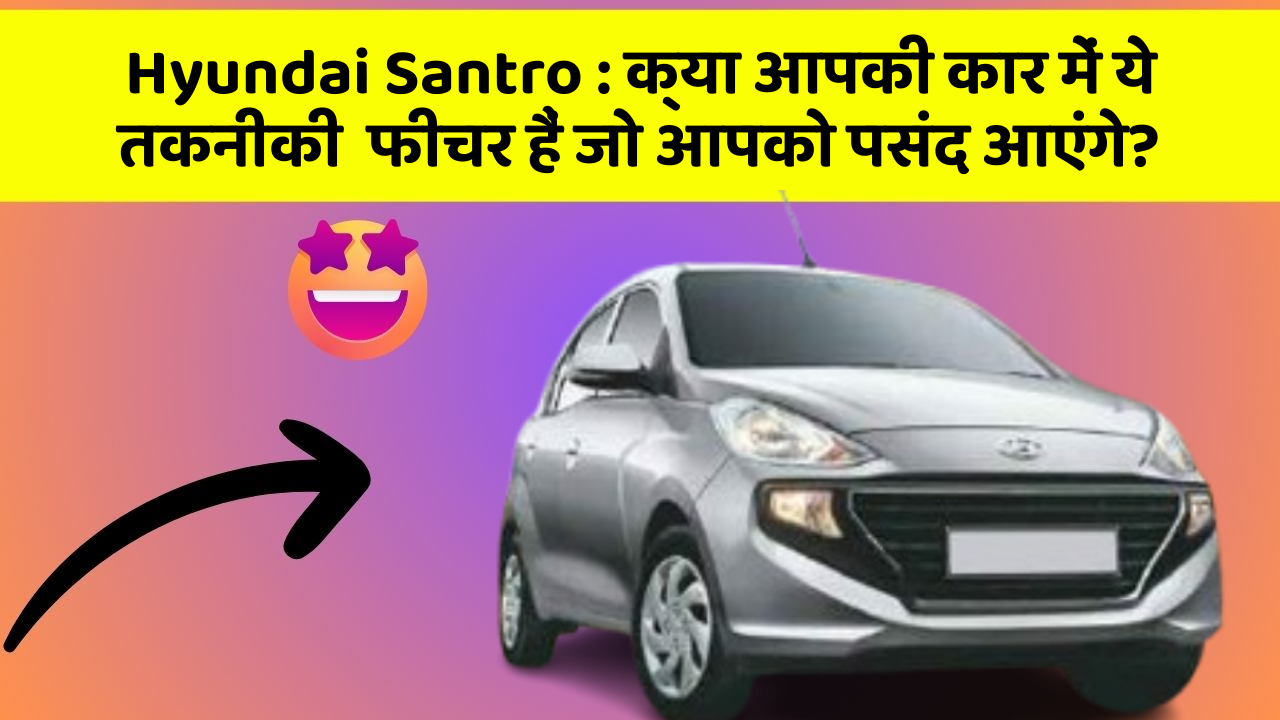 Hyundai Santro : क्या आपकी कार में ये तकनीकी  फीचर हैं जो आपको पसंद आएंगे?
