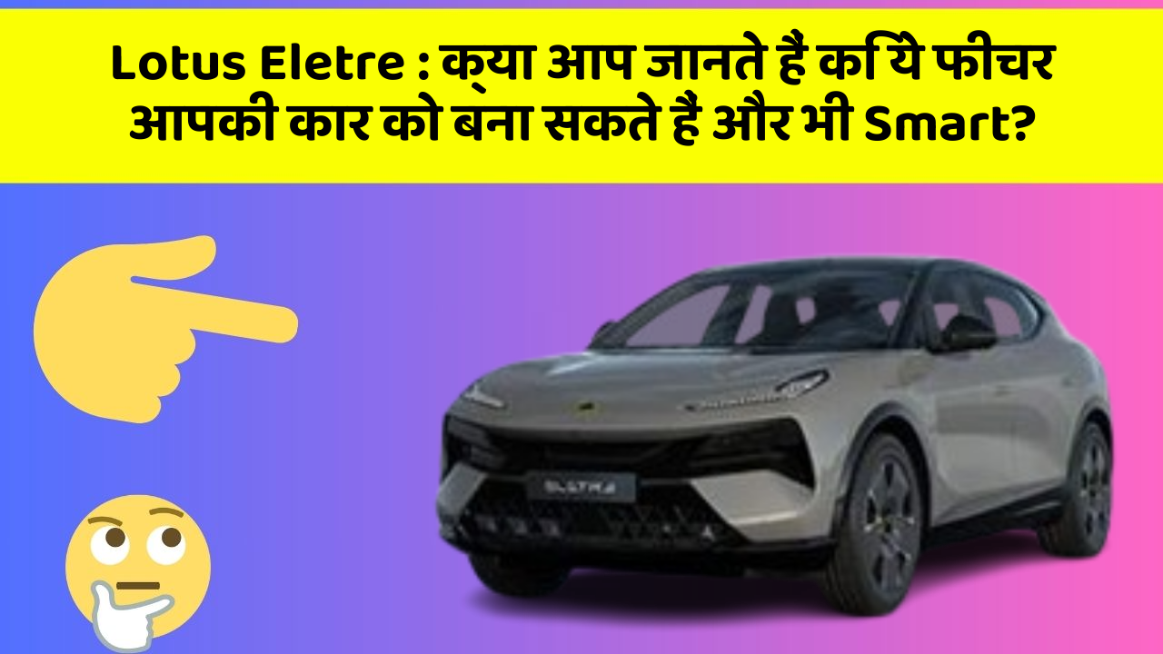 Lotus Eletre: क्या आप जानते हैं कि ये फीचर आपकी कार को बना सकते हैं और भी Smart?